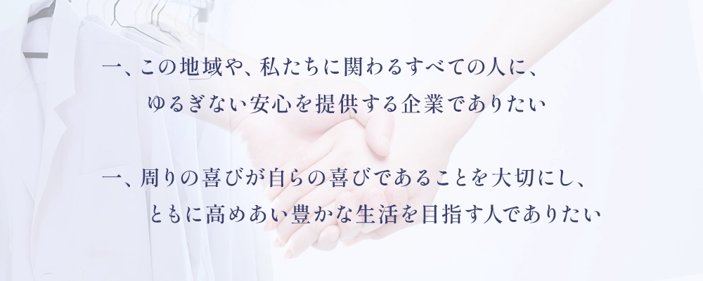 一、この地域や、私たちに関わるすべての人に、ゆるぎない安心を提供する企業でありたい
一、周りの喜びが自らの喜びであることを大切にし、ともに高めあい豊かな生活を目指す人でありたい